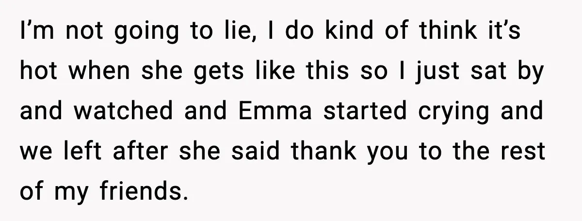Woman Shuts Down “Pick Me” Friend, Boyfriend Stays Silent I’m not going to lie, I do kind of think it’s hot when she gets like this so I just sat by and watched and Emma started crying and we...