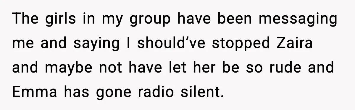 Woman Shuts Down “Pick Me” Friend, Boyfriend Stays Silent The girls in my group have been messaging me and saying I should’ve stopped Zaira and maybe not have let her be so rude and Emma has gone radio silent.
