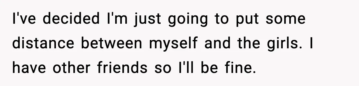 Woman Shuts Down “Pick Me” Friend, Boyfriend Stays Silent I've decided I'm just going to put some distance between myself and the girls. I have other friends so I'll be fine.