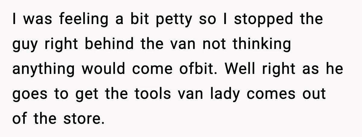 Driver Parks Too Close, Tow Truck Driver Teaches Her Patience I was feeling a bit petty so I stopped the guy right behind the van not thinking anything would come ofbit. Well right as he goes to get the tools...