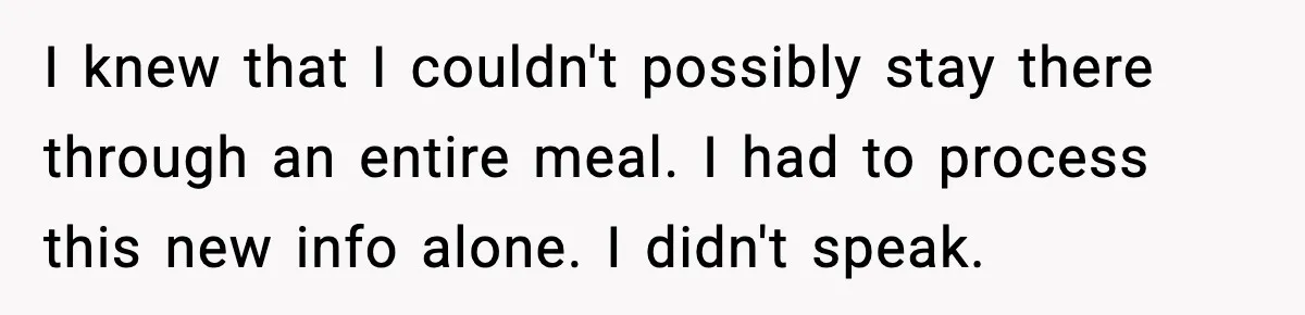 I knew that I couldn't possibly stay there through an entire meal. I had to process this new info alone. I didn't speak.