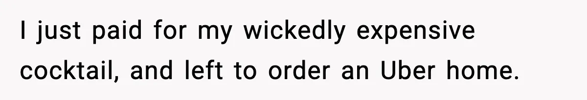 I just paid for my wickedly expensive cocktail, and left to order an Uber home.