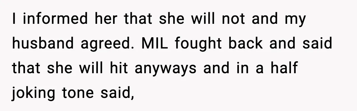 “Then Don’t Bring Her Over” Grandma Says, Mom Takes Her Seriously I informed her that she will not and my husband agreed. MIL fought back and said that she will hit anyways and in a half joking tone said,