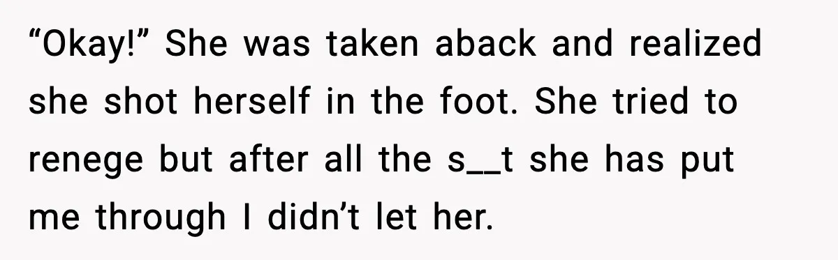 “Then Don’t Bring Her Over” Grandma Says, Mom Takes Her Seriously “Okay!” She was taken aback and realized she shot herself in the foot. She tried to renege but after all the s__t she has put me through I didn’t let...