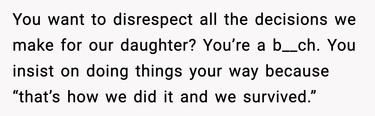 “Then Don’t Bring Her Over” Grandma Says, Mom Takes Her Seriously You want to disrespect all the decisions we make for our daughter? You’re a b__ch. You insist on doing things your way because “that’s how we did it and we...