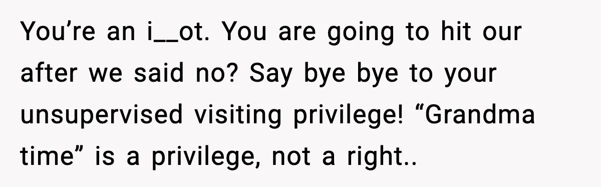 “Then Don’t Bring Her Over” Grandma Says, Mom Takes Her Seriously You’re an i__ot. You are going to hit our after we said no? Say bye bye to your unsupervised visiting privilege! “Grandma time” is a privilege, not a right..