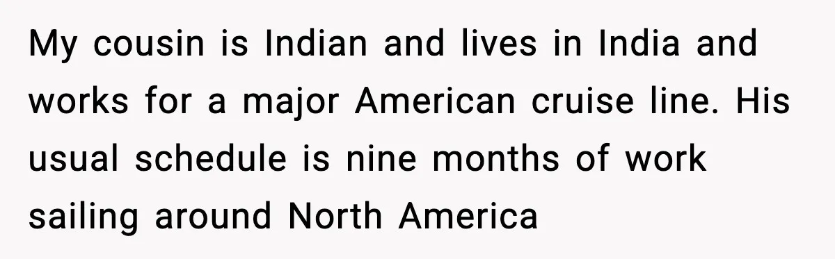 My cousin is Indian and lives in India and works for a major American cruise line. His usual schedule is nine months of work sailing around North America