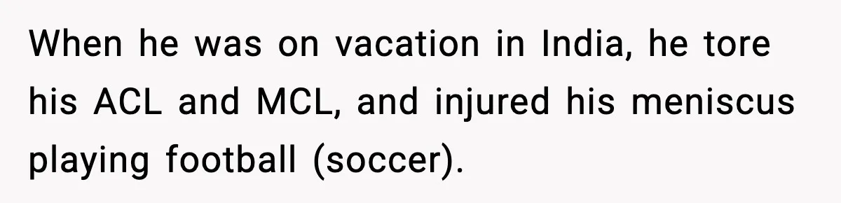 When he was on vacation in India, he tore his ACL and MCL, and injured his meniscus playing football (soccer).