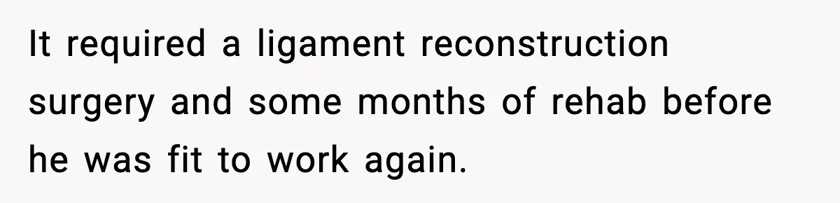 It required a ligament reconstruction surgery and some months of rehab before he was fit to work again.
