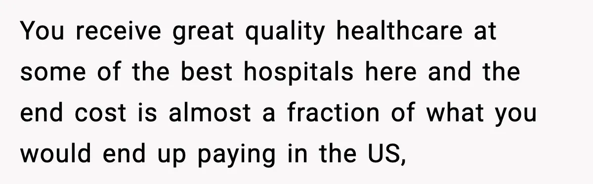 You receive great quality healthcare at some of the best hospitals here and the end cost is almost a fraction of what you would end up paying in the US,