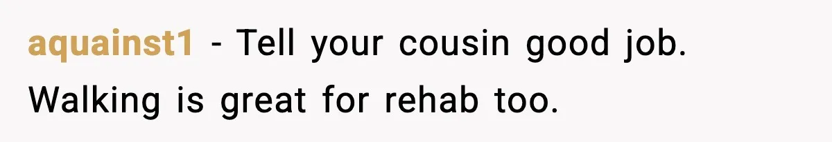 aquainst1 - Tell your cousin good job. Walking is great for rehab too.