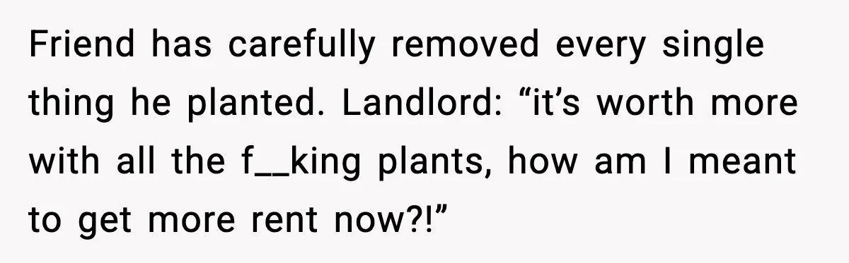 Friend has carefully removed every single thing he planted. Landlord: “it’s worth more with all the f__king plants, how am I meant to get more rent now?!”