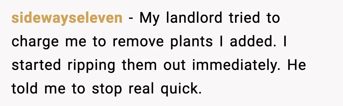 sidewayseleven - My landlord tried to charge me to remove plants I added. I started ripping them out immediately. He told me to stop real quick.