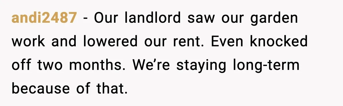 andi2487 - Our landlord saw our garden work and lowered our rent. Even knocked off two months. We’re staying long-term because of that.