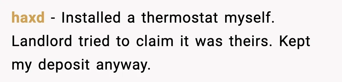 haxd - Installed a thermostat myself. Landlord tried to claim it was theirs. Kept my deposit anyway.