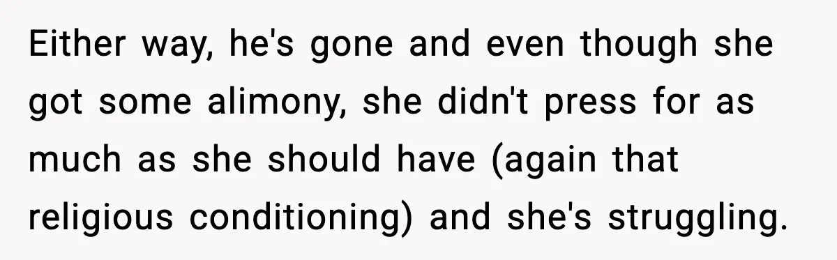 “Am I Abandoning My Mom?” Daughter Faces Backlash Over Tough Choice Either way, he's gone and even though she got some alimony, she didn't press for as much as she should have (again that religious conditioning) and she's struggling.