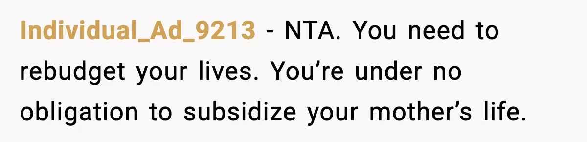 “Am I Abandoning My Mom?” Daughter Faces Backlash Over Tough Choice Individual_Ad_9213 - NTA. You need to rebudget your lives. You’re under no obligation to subsidize your mother’s life.