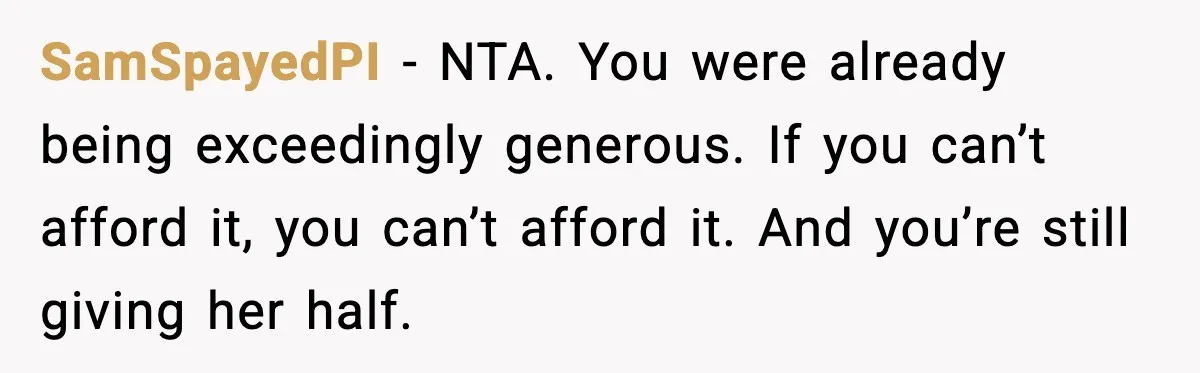 “Am I Abandoning My Mom?” Daughter Faces Backlash Over Tough Choice SamSpayedPI - NTA. You were already being exceedingly generous. If you can’t afford it, you can’t afford it. And you’re still giving her half.
