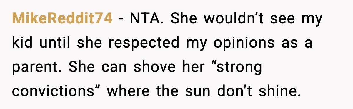 Grandma Won’t Vaccinate, Mom Says No Visits for Newborn MikeReddit74 - NTA. She wouldn’t see my kid until she respected my opinions as a parent. She can shove her “strong convictions” where the sun don’t shine.