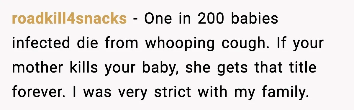 Grandma Won’t Vaccinate, Mom Says No Visits for Newborn roadkill4snacks - One in 200 babies infected die from whooping cough. If your mother kills your baby, she gets that title forever. I was very strict with my family.