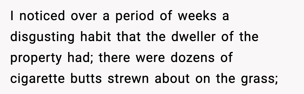 Man Throws Cigarette Butts Back Over Fence After Weeks of Littering I noticed over a period of weeks a disgusting habit that the dweller of the property had; there were dozens of cigarette butts strewn about on the grass;