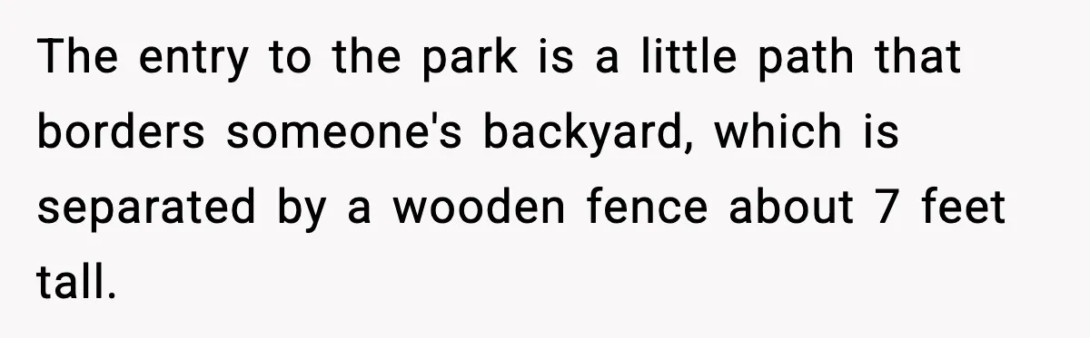 Man Throws Cigarette Butts Back Over Fence After Weeks of Littering The entry to the park is a little path that borders someone's backyard, which is separated by a wooden fence about 7 feet tall.