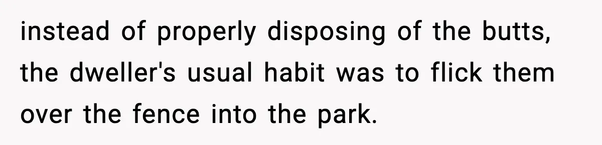 Man Throws Cigarette Butts Back Over Fence After Weeks of Littering instead of properly disposing of the butts, the dweller's usual habit was to flick them over the fence into the park.