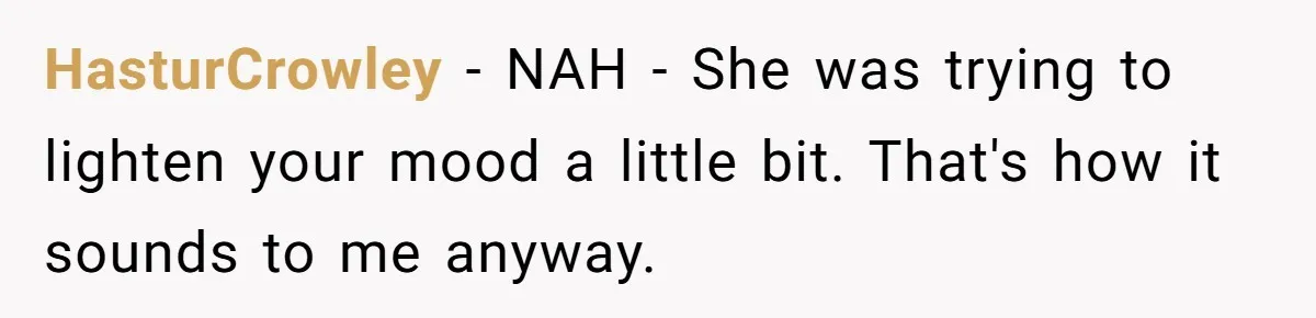 HasturCrowley − NAH - She was trying to lighten your mood a little bit. That's how it sounds to me anyway.