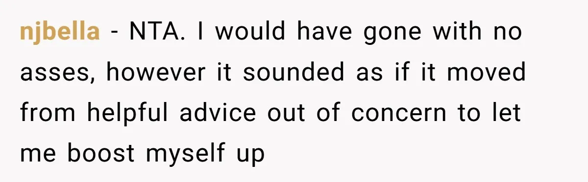 njbella − NTA. I would have gone with no asses, however it sounded as if it moved from helpful advice out of concern to let me boost myself up