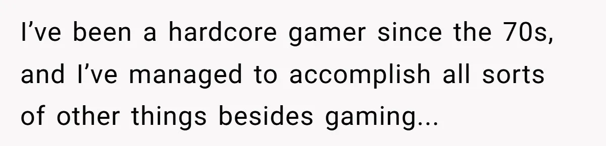 I’ve been a hardcore gamer since the 70s, and I’ve managed to accomplish all sorts of other things besides gaming...