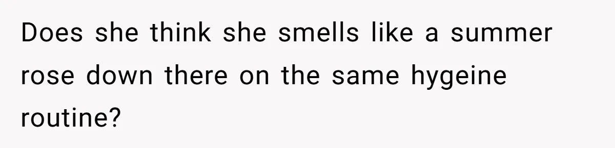 Does she think she smells like a summer rose down there on the same hygeine routine?