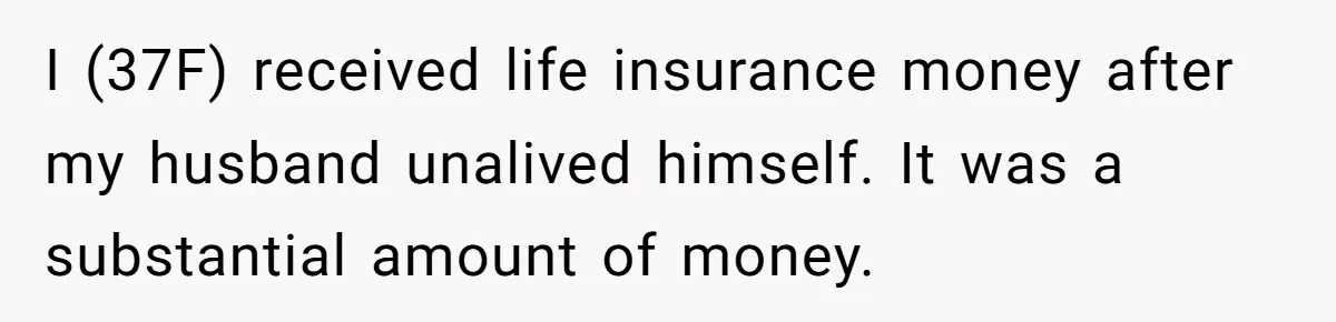 I (37F) received life insurance money after my husband unalived himself. It was a substantial amount of money.