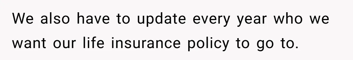 We also have to update every year who we want our life insurance policy to go to.