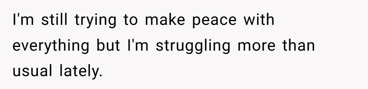 I'm still trying to make peace with everything but I'm struggling more than usual lately.
