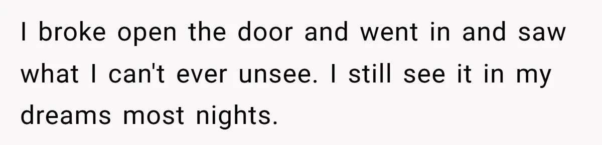 I broke open the door and went in and saw what I can't ever unsee. I still see it in my dreams most nights.
