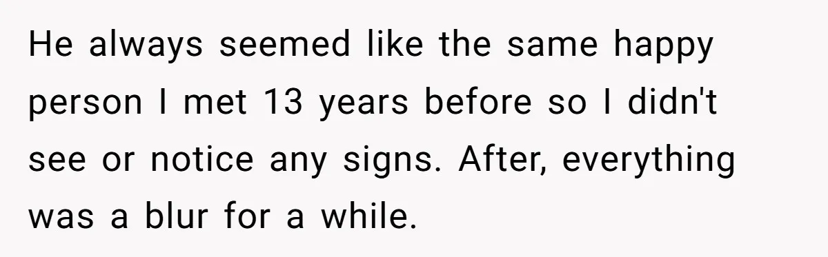 He always seemed like the same happy person I met 13 years before so I didn't see or notice any signs. After, everything was a blur for a while.