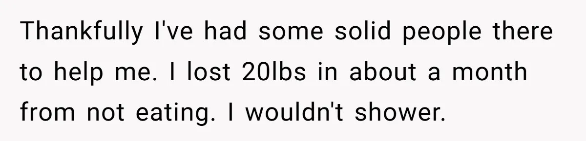 Thankfully I've had some solid people there to help me. I lost 20lbs in about a month from not eating. I wouldn't shower.