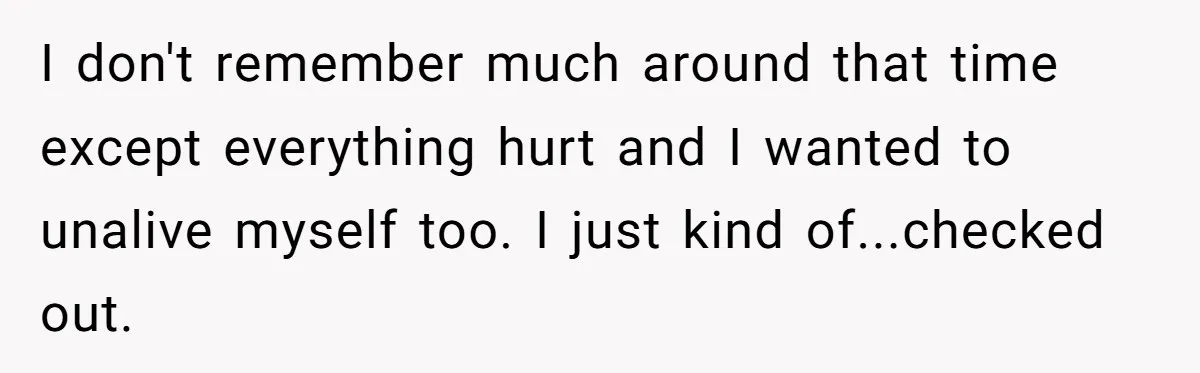 I don't remember much around that time except everything hurt and I wanted to unalive myself too. I just kind of...checked out.