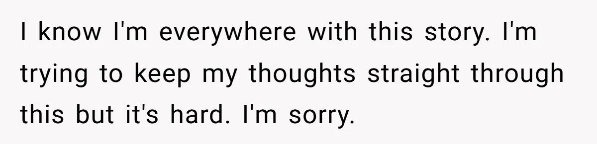 I know I'm everywhere with this story. I'm trying to keep my thoughts straight through this but it's hard. I'm sorry.
