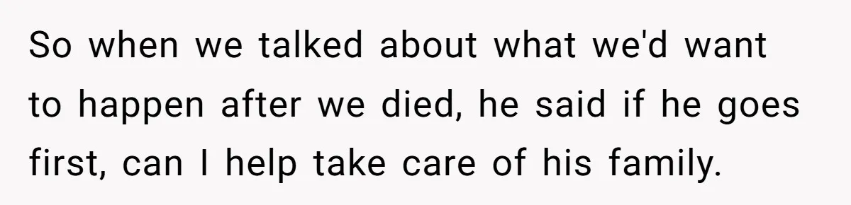 So when we talked about what we'd want to happen after we died, he said if he goes first, can I help take care of his family.