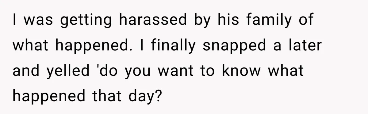 I was getting harassed by his family of what happened. I finally snapped a later and yelled 'do you want to know what happened that day?