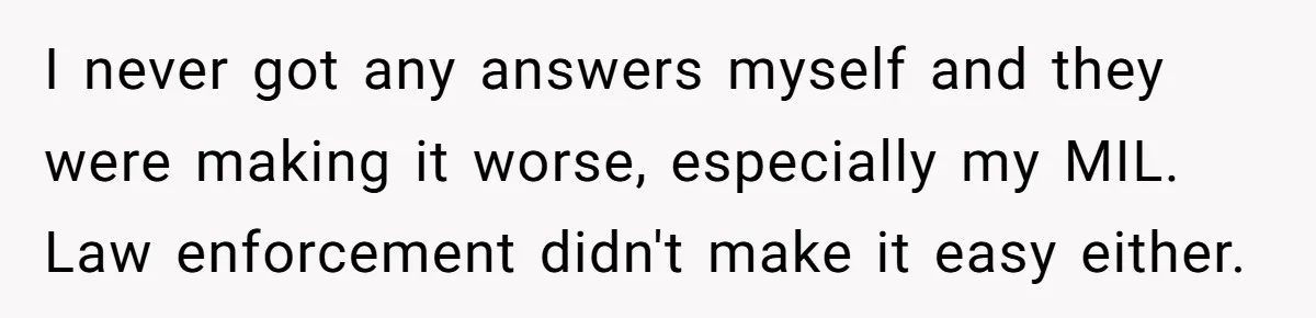 I never got any answers myself and they were making it worse, especially my MIL. Law enforcement didn't make it easy either.