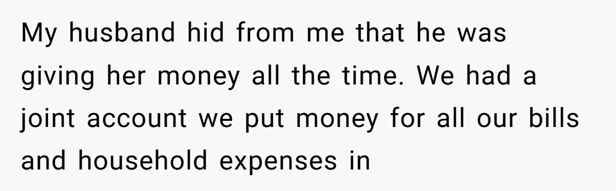 My husband hid from me that he was giving her money all the time. We had a joint account we put money for all our bills and household expenses in