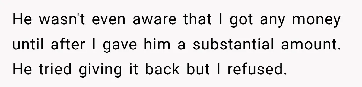 He wasn't even aware that I got any money until after I gave him a substantial amount. He tried giving it back but I refused.