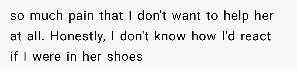 so much pain that I don't want to help her at all. Honestly, I don't know how I'd react if I were in her shoes