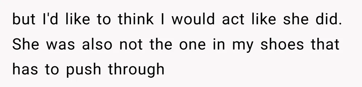 but I'd like to think I would act like she did. She was also not the one in my shoes that has to push through