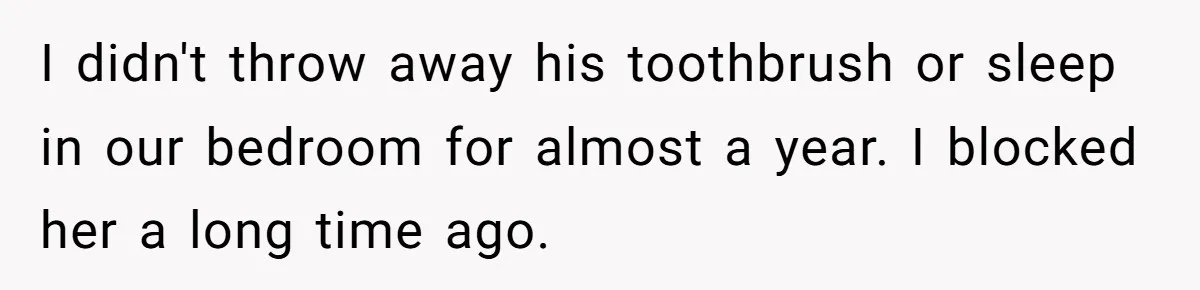 I didn't throw away his toothbrush or sleep in our bedroom for almost a year. I blocked her a long time ago.