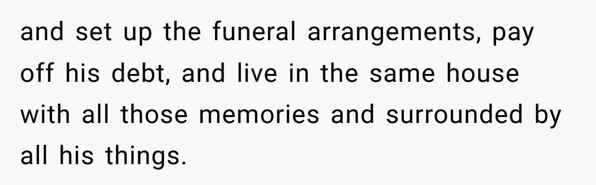 and set up the funeral arrangements, pay off his debt, and live in the same house with all those memories and surrounded by all his things.