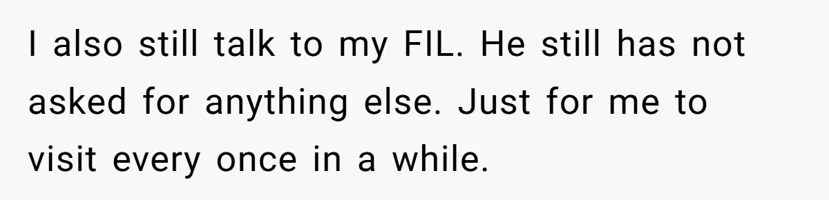 I also still talk to my FIL. He still has not asked for anything else. Just for me to visit every once in a while.