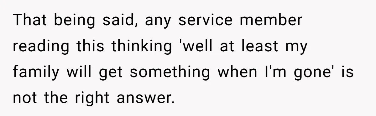 That being said, any service member reading this thinking 'well at least my family will get something when I'm gone' is not the right answer.